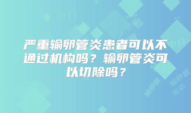 严重输卵管炎患者可以不通过机构吗?输卵管炎可以切除吗?