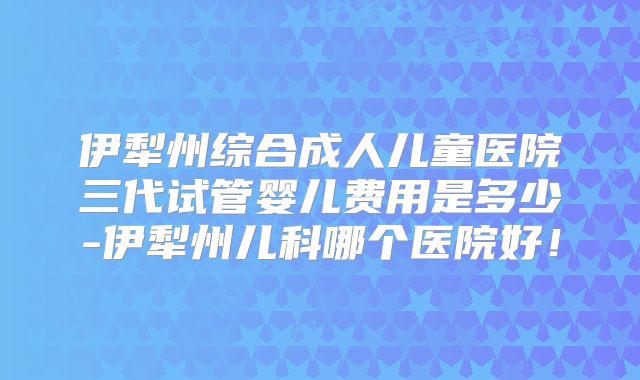 伊犁州综合成人儿童医院三代试管婴儿费用是多少-伊犁州儿科哪个医院好!