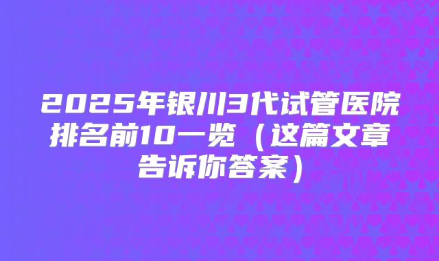 2025年银川3代试管医院排名前10一览（这篇文章告诉你答案）