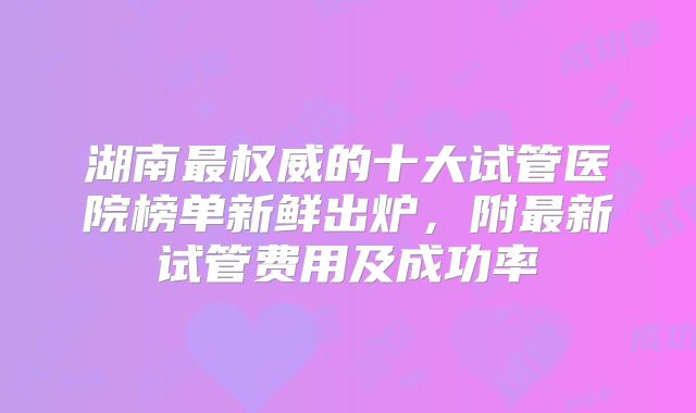湖南最权威的十大试管医院榜单新鲜出炉，附最新试管费用及成功率