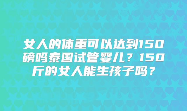 女人的体重可以达到150磅吗泰国试管婴儿?150斤的女人能生孩子吗?