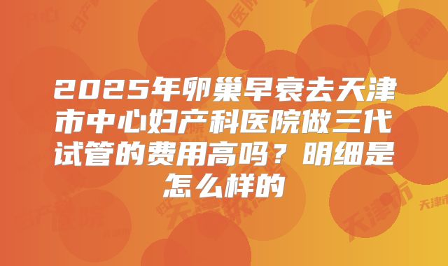 2025年卵巢早衰去天津市中心妇产科医院做三代试管的费用高吗？明细是怎么样的