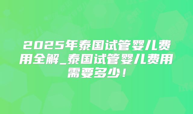 2025年泰国试管婴儿费用全解_泰国试管婴儿费用需要多少！