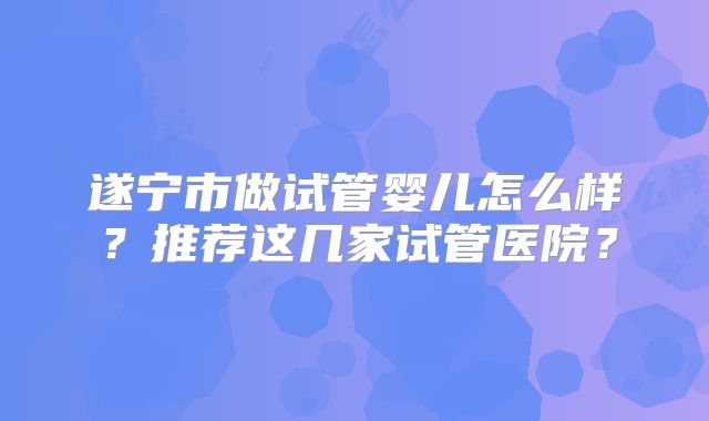 遂宁市做试管婴儿怎么样？推荐这几家试管医院？