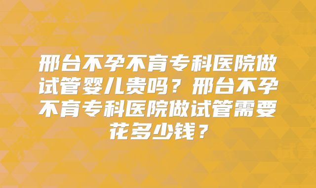 邢台不孕不育专科医院做试管婴儿贵吗?邢台不孕不育专科医院做试管需要花多少钱?