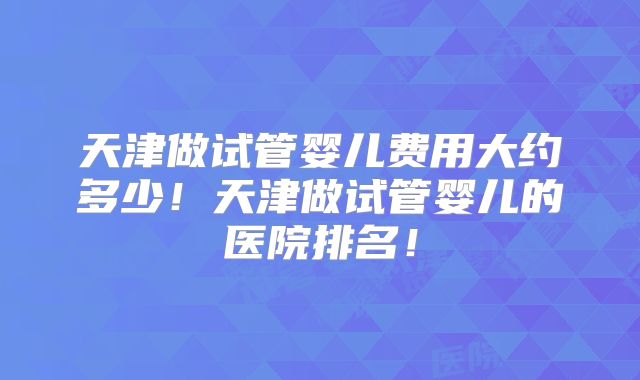 天津做试管婴儿费用大约多少!天津做试管婴儿的医院排名!