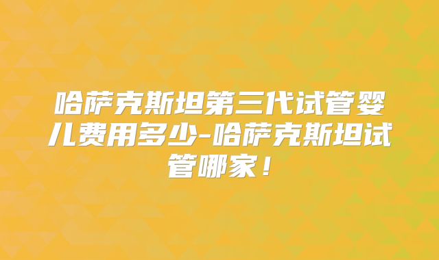 哈萨克斯坦第三代试管婴儿费用多少-哈萨克斯坦试管哪家!