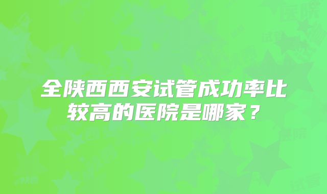 全陕西西安试管成功率比较高的医院是哪家？