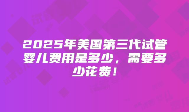 2025年美国第三代试管婴儿费用是多少,需要多少花费!