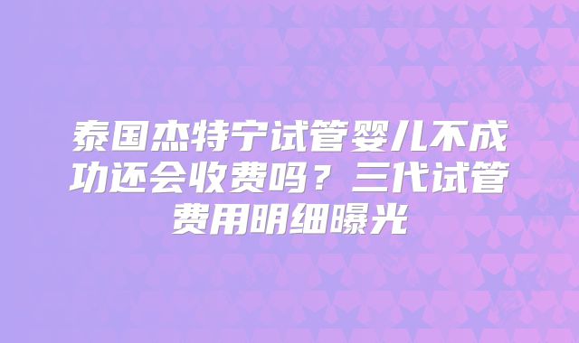 泰国杰特宁试管婴儿不成功还会收费吗？三代试管费用明细曝光