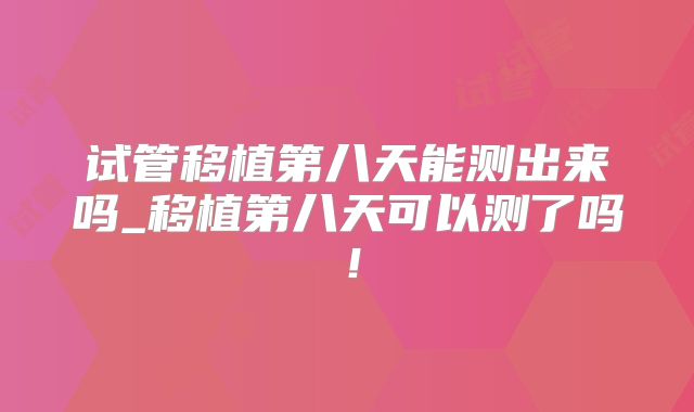 试管移植第八天能测出来吗_移植第八天可以测了吗！