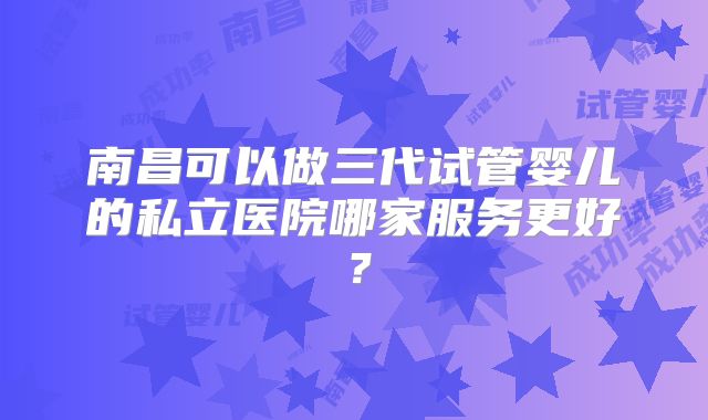 南昌可以做三代试管婴儿的私立医院哪家服务更好？