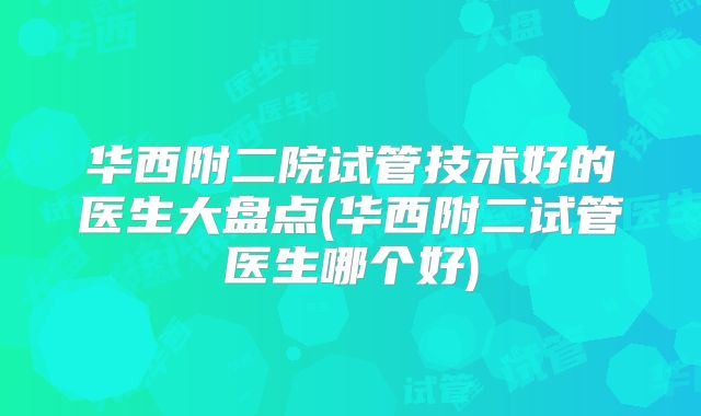 华西附二院试管技术好的医生大盘点(华西附二试管医生哪个好)
