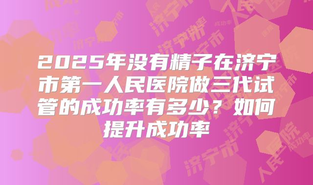 2025年没有精子在济宁市第一人民医院做三代试管的成功率有多少？如何提升成功率