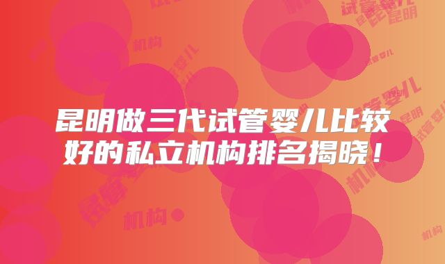 昆明做三代试管婴儿比较好的私立机构排名揭晓！