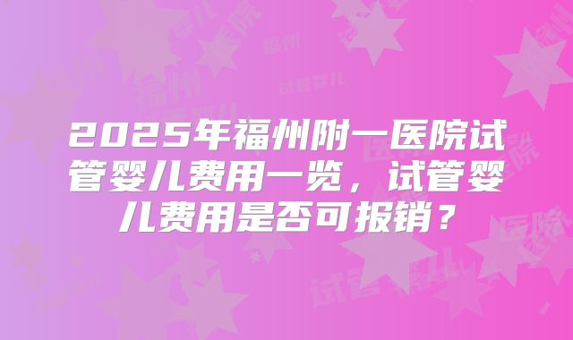 2025年福州附一医院试管婴儿费用一览,试管婴儿费用是否可报销?