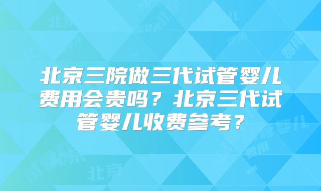 北京三院做三代试管婴儿费用会贵吗？北京三代试管婴儿收费参考？