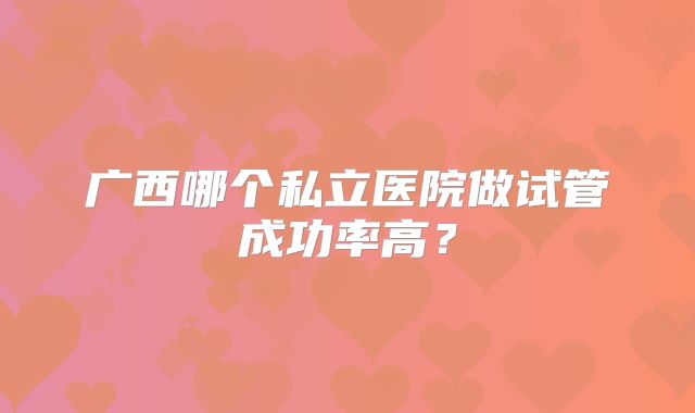 广西哪个私立医院做试管成功率高?