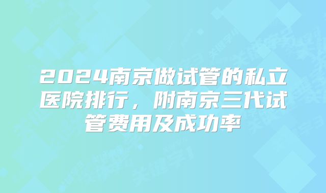 2024南京做试管的私立医院排行，附南京三代试管费用及成功率