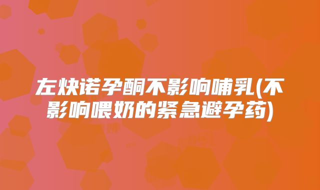 左炔诺孕酮不影响哺乳(不影响喂奶的紧急避孕药)