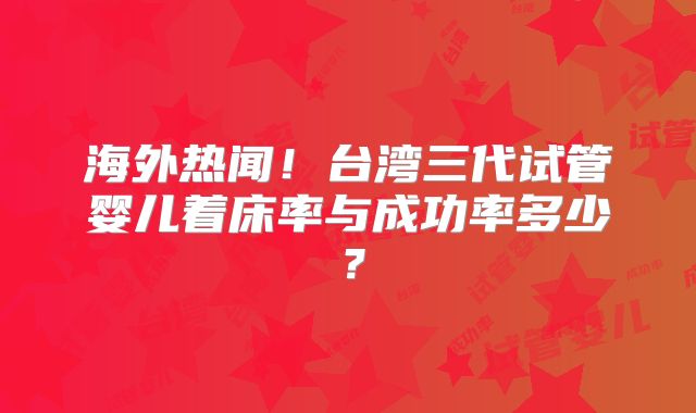 海外热闻!台湾三代试管婴儿着床率与成功率多少?