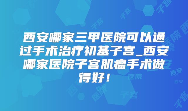 西安哪家三甲医院可以通过手术治疗初基子宫_西安哪家医院子宫肌瘤手术做得好!