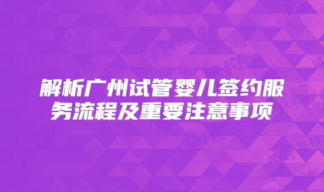解析广州试管婴儿签约服务流程及重要注意事项