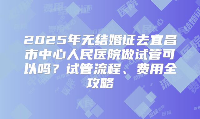 2025年无结婚证去宜昌市中心人民医院做试管可以吗？试管流程、费用全攻略