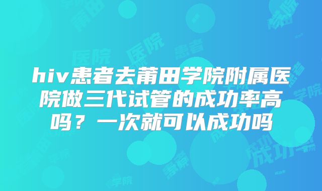 hiv患者去莆田学院附属医院做三代试管的成功率高吗？一次就可以成功吗