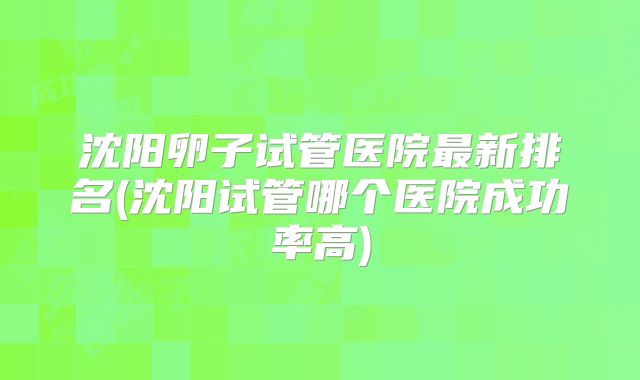 沈阳卵子试管医院最新排名(沈阳试管哪个医院成功率高)