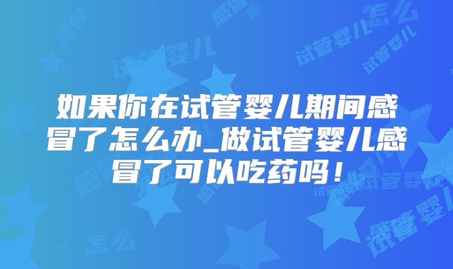 如果你在试管婴儿期间感冒了怎么办_做试管婴儿感冒了可以吃药吗！