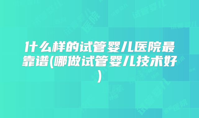 什么样的试管婴儿医院最靠谱(哪做试管婴儿技术好)