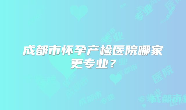 成都市怀孕产检医院哪家更专业?