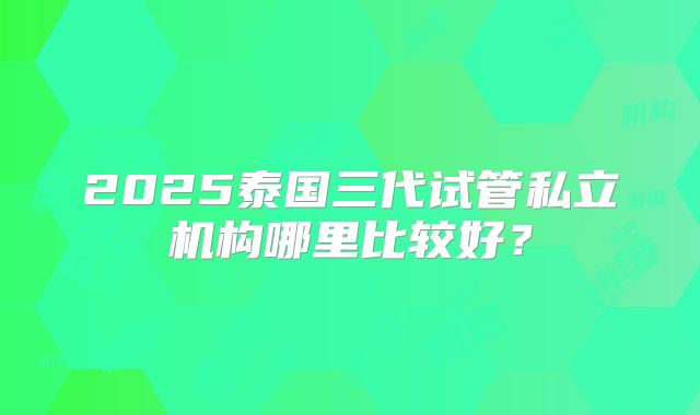 2025泰国三代试管私立机构哪里比较好？