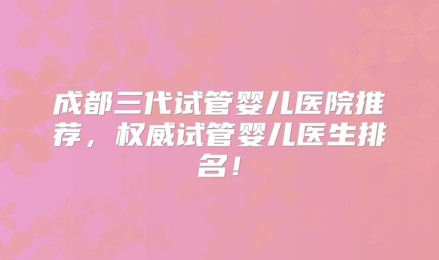 成都三代试管婴儿医院推荐，权威试管婴儿医生排名！