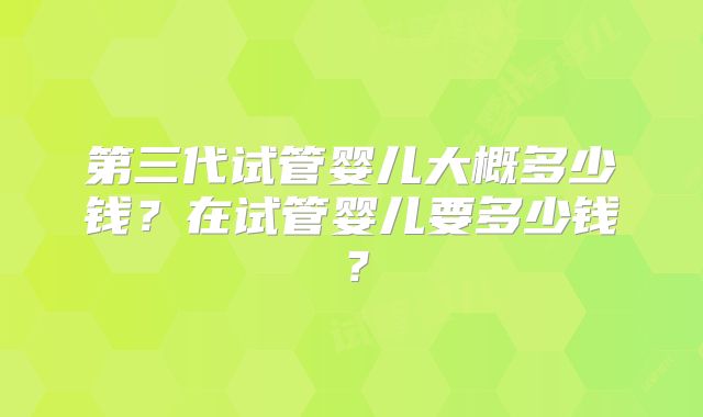 第三代试管婴儿大概多少钱？在试管婴儿要多少钱？