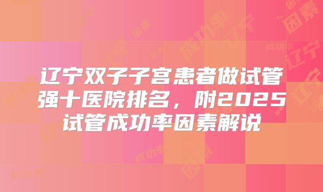 辽宁双子子宫患者做试管强十医院排名，附2025试管成功率因素解说