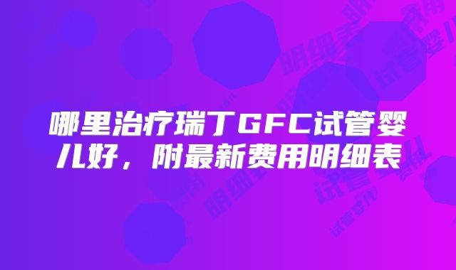 哪里治疗瑞丁GFC试管婴儿好，附最新费用明细表