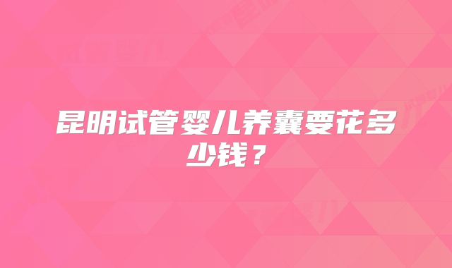 昆明试管婴儿养囊要花多少钱?