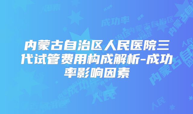内蒙古自治区人民医院三代试管费用构成解析-成功率影响因素