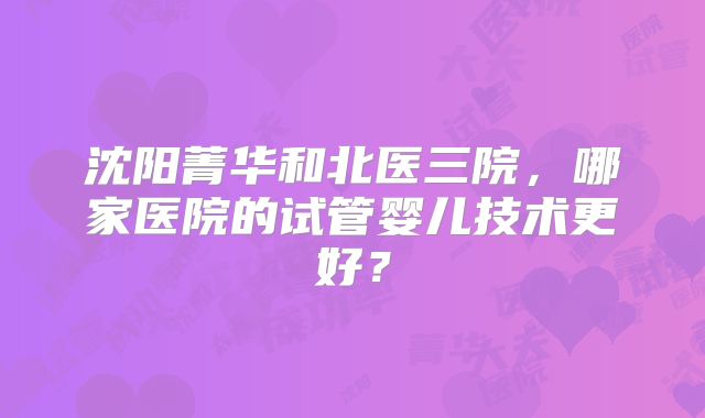 沈阳菁华和北医三院，哪家医院的试管婴儿技术更好？