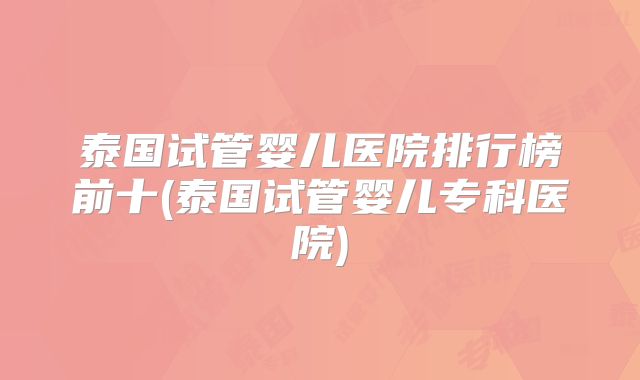泰国试管婴儿医院排行榜前十(泰国试管婴儿专科医院)