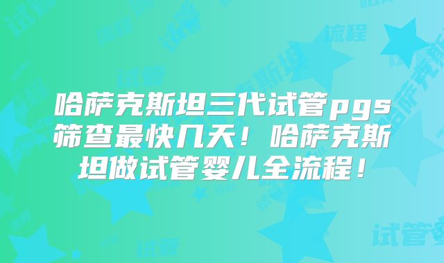 哈萨克斯坦三代试管pgs筛查最快几天！哈萨克斯坦做试管婴儿全流程！