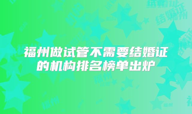 福州做试管不需要结婚证的机构排名榜单出炉