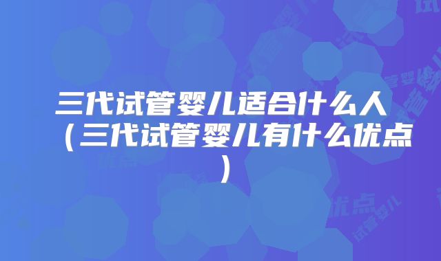 三代试管婴儿适合什么人（三代试管婴儿有什么优点）