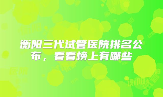 衡阳三代试管医院排名公布，看看榜上有哪些