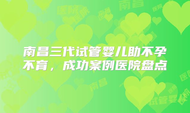 南昌三代试管婴儿助不孕不育,成功案例医院盘点