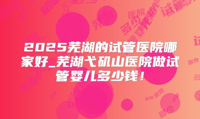 2025芜湖的试管医院哪家好_芜湖弋矶山医院做试管婴儿多少钱！