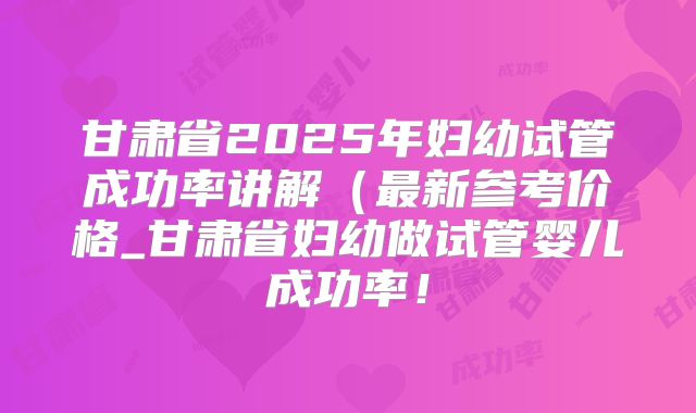 甘肃省2025年妇幼试管成功率讲解(最新参考价格_甘肃省妇幼做试管婴儿成功率!