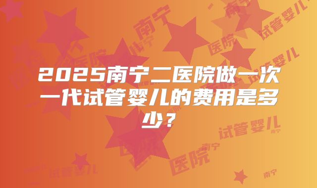 2025南宁二医院做一次一代试管婴儿的费用是多少？